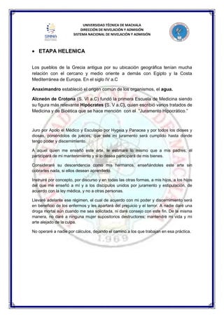 UNIVERSIDAD TÉCNICA DE MACHALA
DIRECCIÓN DE NIVELACIÓN Y ADMISIÓN
SISTEMA NACIONAL DE NIVELACIÓN Y ADMISIÓN
ETAPA HELENICA
Los pueblos de la Grecia antigua por su ubicación geográfica tenían mucha
relación con el cercano y medio oriente a demás con Egipto y la Costa
Mediterránea de Europa. En el siglo IV a.C
Anaximandro estableció el origen común de los organismos, el agua.
Alcneón de Crotona (S. VI a.C) fundó la primera Escuela de Medicina siendo
su figura más relevante Hipócrates (S. V a.C), quien escribió varios tratados de
Medicina y de Bioética que se hace mención con el “Juramento Hipocrático.”
Juro por Apolo el Médico y Esculapio por Hygeia y Panacea y por todos los dioses y
diosas, poniéndolos de jueces, que éste mi juramento será cumplido hasta donde
tengo poder y discernimiento.
A aquel quien me enseñó este arte, le estimaré lo mismo que a mis padres; él
participará de mi mantenimiento y si lo desea participará de mis bienes.
Consideraré su descendencia como mis hermanos, enseñándoles este arte sin
cobrarles nada, si ellos desean aprenderlo.
Instruiré por concepto, por discurso y en todas las otras formas, a mis hijos, a los hijos
del que me enseñó a mí y a los discípulos unidos por juramento y estipulación, de
acuerdo con la ley médica, y no a otras personas.
Llevaré adelante ese régimen, el cual de acuerdo con mi poder y discernimiento será
en beneficio de los enfermos y les apartará del prejuicio y el terror. A nadie daré una
droga mortal aún cuando me sea solicitada, ni daré consejo con este fin. De la misma
manera, no daré a ninguna mujer supositorios destructores; mantendré mi vida y mi
arte alejado de la culpa.
No operaré a nadie por cálculos, dejando el camino a los que trabajan en esa práctica.
 