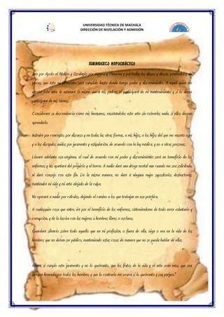 UNIVERSIDAD TÉCNICA DE MACHALA
DIRECCIÓN DE NIVELACIÓN Y ADMISIÓN
SISTEMA NACIONAL DE NIVELACIÓN Y ADMISIÓN
JURAMENTO HIPOCRÁTICO
Juro por Apolo el Médico y Esculapio por Hygeia y Panacea y por todos los dioses y diosas, poniéndolos de
jueces, que éste mi juramento será cumplido hasta donde tengo poder y discernimiento. A aquel quien me
enseñó este arte, le estimaré lo mismo que a mis padres; él participará de mi mantenimiento y si lo desea
participará de mis bienes.
Consideraré su descendencia como mis hermanos, enseñándoles este arte sin cobrarles nada, si ellos desean
aprenderlo.
Instruiré por concepto, por discurso y en todas las otras formas, a mis hijos, a los hijos del que me enseñó a mí
y a los discípulos unidos por juramento y estipulación, de acuerdo con la ley médica, y no a otras personas.
Llevaré adelante ese régimen, el cual de acuerdo con mi poder y discernimiento será en beneficio de los
enfermos y les apartará del prejuicio y el terror. A nadie daré una droga mortal aun cuando me sea solicitada,
ni daré consejo con este fin. De la misma manera, no daré a ninguna mujer supositorios destructores;
mantendré mi vida y mi arte alejado de la culpa.
No operaré a nadie por cálculos, dejando el camino a los que trabajan en esa práctica.
A cualesquier cosa que entre, iré por el beneficio de los enfermos, obteniéndome de todo error voluntario y
corrupción, y de la lasciva con las mujeres u hombres libres o esclavos.
Guardaré silencio sobre todo aquello que en mi profesión, o fuera de ella, oiga o vea en la vida de los
hombres que no deban ser público, manteniendo estas cosas de manera que no se pueda hablar de ellas.
Ahora, si cumplo este juramento y no lo quebranto, que los frutos de la vida y el arte sean míos, que sea
siempre honrado por todos los hombres y que lo contrario me ocurra si lo quebranto y soy perjuro."
 