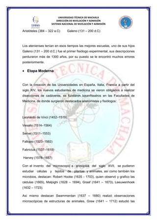 UNIVERSIDAD TÉCNICA DE MACHALA
DIRECCIÓN DE NIVELACIÓN Y ADMISIÓN
SISTEMA NACIONAL DE NIVELACIÓN Y ADMISIÓN
Aristóteles (384 – 322 a.C) Galeno (131 – 200 d.C)
Los atenienses tenían en esos tiempos las mejores escuelas, uno de sus hijos
Galeno (131 – 200 d.C.) fue el primer fisiólogo experimental, sus descripciones
perduraron más de 1300 años, por su puesto se le encontró muchos errores
posteriormente.
Etapa Moderna
Con la creación de las Universidades en España, Italia, Francia a partir del
siglo XIV, los nuevos estudiantes de medicina se vieron obligados a realizar
disecciones de cadáveres, se fundaron losanfiteatros en las Facultades de
Medicina, de donde surgieron destacados anatomistas y fisiólogos:
Leonardo de Vinci (1452–1519),
Vesalio (1514–1564)
Servet (1511–1553)
Fallopio (1523–1562)
Fabricius (1537–1619)
Harvey (1578–1657)
Con el invento del microscopio a principios del siglo XVII, se pudieron
estudiar células y tejidos de plantas y animales, así como también los
microbios, destacan: Robert Hooke (1635 - 1703), quien observó y grafico las
cédulas (1665), Malpighi (1628 – 1694), Graaf (1641 – 1673), Leeuwenhoek
(1632 – 1723).
Así mismo destacan Swammerdan (1637 – 1680) realizó observaciones
microscópicas de estructuras de animales, Grew (1641 – 1712) estudió las
 