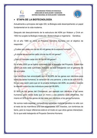 UNIVERSIDAD TÉCNICA DE MACHALA
DIRECCIÓN DE NIVELACIÓN Y ADMISIÓN
SISTEMA NACIONAL DE NIVELACIÓN Y ADMISIÓN
ETAPA DE LA BIOTECNOLOGÍA
Actualmente a principios del siglo XXI, la Biología está desempeñando un papel
fundamental en la vida moderna.
Después del descubrimiento de la estructura del ADN por Watson y Crick en
1953 ha surgido la Biología molecular, Biotecnología e Ingeniería Genética.
En el año 1985 se inició el Proyecto Genoma Humano con el objetivo de
responder:
¿Cuáles son cada uno de los 40 mil genes de la especie humana?
¿A dónde se encuentra cada uno de los 40 mil genes?
¿Qué rol cumplen cada uno de los 40 mil genes?
En el año 2000 ya se había culminado con el borrador del Proyecto. Estos días
(2007) ya todo está culminado inclusive se está trabajando con el genoma de
los animales.
Los científicos han encontrado que el 99,99% de los genes son idénticos para
todos los seres humanos, la variación de una persona y otra es de solo 0,01%.
Es por esa razón para que en la prueba biológica del ADN, es positivo cuando
la relación entre los dos individuos pasa del 99,99%.
El 98% de los genes del Chimpancé, por ejemplo son idénticos a los seres
humanos, pero nadie duda que un mono y una persona sean diferentes. Así
mismo el 30% de los genes de las ratas son idénticos a los genes humanos.
No somos nada especial, compartimos numeroso material genético no sólo con
el resto de los mamíferos sino con organismos, con insectos, con lombrices de
tierra, pero la mayor diferencia está en el modo en que otros genes interactúan.
Es lo que está trabajando el Proyecto Genoma Humano.
 
