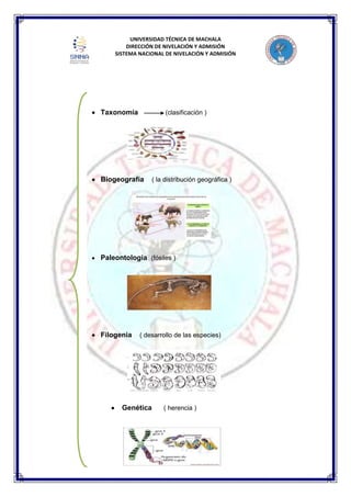 UNIVERSIDAD TÉCNICA DE MACHALA
DIRECCIÓN DE NIVELACIÓN Y ADMISIÓN
SISTEMA NACIONAL DE NIVELACIÓN Y ADMISIÓN
Taxonomía (clasificación )
Biogeografía ( la distribución geográfica )
Paleontología (fósiles )
Filogenia ( desarrollo de las especies)
Genética ( herencia )
 