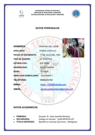 UNIVERSIDAD TÉCNICA DE MACHALA
DIRECCIÓN DE NIVELACIÓN Y ADMISIÓN
SISTEMA NACIONAL DE NIVELACIÓN Y ADMISIÓN
DATOS PERSONALES
NOMBRES: CRISTINA DEL CISNE
APELLIDOS: PARDO CASTILLO
FECHA DE NACIMIENTO: 17 DE JULIO DEL 1995
TIPO DE SANGRE: O+ POSITIVO
ESTADO CIVIL: SOLTERA
NACINALIDAD: ECUATORIANA
EDAD: 18 AÑOS
DIRECCION DOMICILIARIA: ALBORADA 1
TELEFONO: 0969223180
EMAIL: kristy_1795@hotmail.com
GMAIL: pardocastillocristina@gmail.com
DATOS ACADEMICOS:
PRIMARIA: Escuela Dr. José Jaramillo Montoya
SECUNDARIA: Colegio en ciencias ``JUAN MONTALVO``
TITULO OBTENIDO: Bachiller en ciencias (Químicos – Biológicas)
 