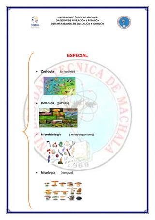 UNIVERSIDAD TÉCNICA DE MACHALA
DIRECCIÓN DE NIVELACIÓN Y ADMISIÓN
SISTEMA NACIONAL DE NIVELACIÓN Y ADMISIÓN
ESPECIAL
Zoología (animales)
Botánica (plantas)
Microbiología ( microorganismo)
Micología (hongos)
 
