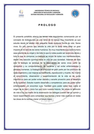 UNIVERSIDAD TÉCNICA DE MACHALA
DIRECCIÓN DE NIVELACIÓN Y ADMISIÓN
SISTEMA NACIONAL DE NIVELACIÓN Y ADMISIÓN
P R O L O G O
El presente portafolio abarca los temas más importantes comenzando por el
concepto de biología que es una rama de la ciencia muy importante ya que
estudia desde la células más pequeña hasta cualquier forma de vida: Seres
vivos; Es una ciencia que estudia la vida por lo tanto debe tener un gran
impacto en la vida de los seres humanos. Es muy importante que cada humano
sepa acerca de su origen y de todo lo que lo rodea puede ser tanto una célula y
todo lo que la compone; La biología se ocupa de todas sus manifestaciones,
desde una reacción química hasta la vida en una sociedad. Además de todo
esto la biología se encarga de la observación de seres vivos como se
componen y su comportamiento, de bacterias y así evitar enfermedades y
pérdidas humanas. La biología se preocupa en gran parte por los procesos de
cada organismo y así mejorar su nacimiento, reproducción y muerte. Así mismo
el conocimiento, observación y experimentación de la vida es de suma
importancia para así poder evitar dañarla y sacarle provecho para el beneficio
de la sociedad. Estudia nuestro desarrollo y competencia; para así poder evitar
enfermedades y/o encontrar cura. También para poder saber más sobre el
origen de la vida y cómo fue que inicio nuestra historia. No existe la definición
de vida si no por medio de la observación los biólogos pueden dar su opinión y
hacer experimentos para comprobar sus teorías y tener más avances en todas
las áreas de la ciencia y tener un futuro mejor.
 