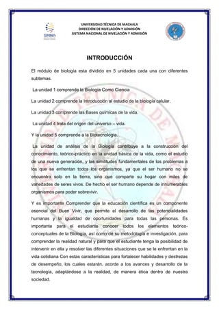 UNIVERSIDAD TÉCNICA DE MACHALA
DIRECCIÓN DE NIVELACIÓN Y ADMISIÓN
SISTEMA NACIONAL DE NIVELACIÓN Y ADMISIÓN
INTRODUCCIÓN
El módulo de biología esta dividido en 5 unidades cada una con diferentes
subtemas.
La unidad 1 comprende la Biología Como Ciencia
La unidad 2 comprende la Introducción al estudio de la biología celular.
La unidad 3 comprende las Bases químicas de la vida.
La unidad 4 trata del origen del universo – vida.
Y la unidad 5 comprende a la Biotecnología.
La unidad de análisis de la Biología contribuye a la construcción del
conocimiento, teórico-práctico en la unidad básica de la vida, como el estudio
de una nueva generación, y las similitudes fundamentales de los problemas a
los que se enfrentan todos los organismos, ya que el ser humano no se
encuentra solo en la tierra, sino que comparte su hogar con miles de
variedades de seres vivos. De hecho el ser humano depende de innumerables
organismos para poder sobrevivir.
Y es importante Comprender que la educación científica es un componente
esencial del Buen Vivir, que permite el desarrollo de las potencialidades
humanas y la igualdad de oportunidades para todas las personas. Es
importante para el estudiante conocer todos los elementos teórico-
conceptuales de la Biología, así como de su metodología e investigación, para
comprender la realidad natural y para que el estudiante tenga la posibilidad de
intervenir en ella y resolver las diferentes situaciones que se le enfrentan en la
vida cotidiana Con estas características para fortalecer habilidades y destrezas
de desempeño, los cuales estarán, acorde a los avances y desarrollo de la
tecnología, adaptándose a la realidad, de manera ética dentro de nuestra
sociedad.
 