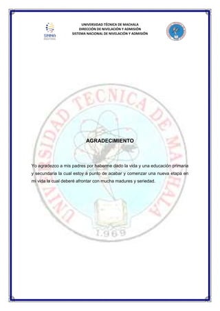 UNIVERSIDAD TÉCNICA DE MACHALA
DIRECCIÓN DE NIVELACIÓN Y ADMISIÓN
SISTEMA NACIONAL DE NIVELACIÓN Y ADMISIÓN
AGRADECIMIENTO
Yo agradezco a mis padres por haberme dado la vida y una educación primaria
y secundaria la cual estoy a punto de acabar y comenzar una nueva etapa en
mi vida la cual deberé afrontar con mucha madures y seriedad.
 