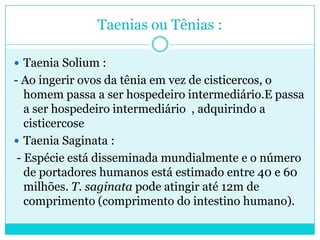 Taenias ou Tênias :
 Taenia Solium :
- Ao ingerir ovos da tênia em vez de cisticercos, o
homem passa a ser hospedeiro intermediário.E passa
a ser hospedeiro intermediário , adquirindo a
cisticercose
 Taenia Saginata :
- Espécie está disseminada mundialmente e o número
de portadores humanos está estimado entre 40 e 60
milhões. T. saginata pode atingir até 12m de
comprimento (comprimento do intestino humano).
 