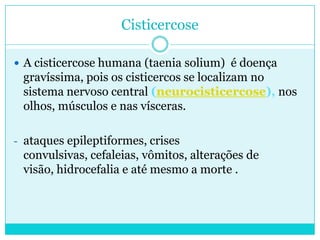 Cisticercose
 A cisticercose humana (taenia solium) é doença
gravíssima, pois os cisticercos se localizam no
sistema nervoso central (neurocisticercose), nos
olhos, músculos e nas vísceras.
- ataques epileptiformes, crises
convulsivas, cefaleias, vômitos, alterações de
visão, hidrocefalia e até mesmo a morte .
 
