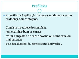 Profilaxia
 A profilaxia é aplicação de meios tendentes a evitar
as doenças ou contágios.
- Consiste na educação sanitária,
- em cozinhar bem as carnes
- evitar a ingestão de carne bovina ou suína crua ou
mal passada ,
- e na fiscalização da carne e seus derivados .
 