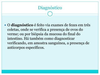 Diagnóstico
 O diagnóstico é feito via exames de fezes em três
coletas, onde se verifica a presença de ovos do
verme; ou por biópsia da mucosa do final do
intestino. Há também como diagnosticar
verificando, em amostra sanguínea, a presença de
anticorpos específicos.
 