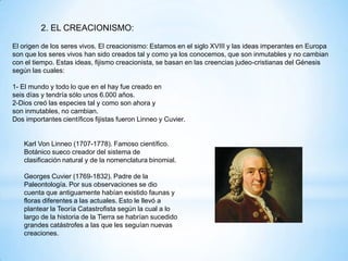 2. EL CREACIONISMO:
El origen de los seres vivos. El creacionismo: Estamos en el siglo XVIII y las ideas imperantes en Europa
son que los seres vivos han sido creados tal y como ya los conocemos, que son inmutables y no cambian
con el tiempo. Estas ideas, fijismo creacionista, se basan en las creencias judeo-cristianas del Génesis
según las cuales:
1- El mundo y todo lo que en el hay fue creado en
seis días y tendría sólo unos 6.000 años.
2-Dios creó las especies tal y como son ahora y
son inmutables, no cambian.
Dos importantes científicos fijistas fueron Linneo y Cuvier.
Karl Von Linneo (1707-1778). Famoso científico.
Botánico sueco creador del sistema de
clasificación natural y de la nomenclatura binomial.
Georges Cuvier (1769-1832). Padre de la
Paleontología. Por sus observaciones se dio
cuenta que antiguamente habían existido faunas y
floras diferentes a las actuales. Esto le llevó a
plantear la Teoría Catastrofista según la cual a lo
largo de la historia de la Tierra se habrían sucedido
grandes catástrofes a las que les seguían nuevas
creaciones.
 
