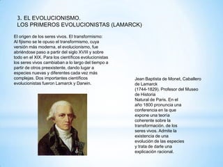 3. EL EVOLUCIONISMO.
LOS PRIMEROS EVOLUCIONISTAS (LAMARCK)
El origen de los seres vivos. El transformismo:
Al fijismo se le opuso el transformismo, cuya
versión más moderna, el evolucionismo, fue
abriéndose paso a partir del siglo XVIII y sobre
todo en el XIX. Para los científicos evolucionistas
los seres vivos cambiaban a lo largo del tiempo a
partir de otros preexistente, dando lugar a
especies nuevas y diferentes cada vez más
complejas. Dos importantes científicos
evolucionistas fueron Lamarck y Darwin.
Jean Baptista de Monet, Caballero
de Lamarck
(1744-1829). Profesor del Museo
de Historia
Natural de Paris. En el
año 1800 pronuncia una
conferencia en la que
expone una teoría
coherente sobre la
transformación. de los
seres vivos. Admite la
existencia de una
evolución de las especies
y trata de darle una
explicación racional.
 