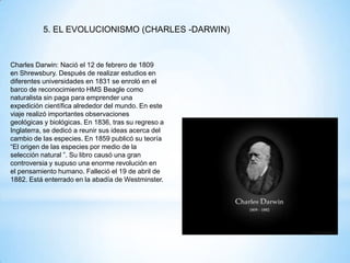 5. EL EVOLUCIONISMO (CHARLES -DARWIN)
Charles Darwin: Nació el 12 de febrero de 1809
en Shrewsbury. Después de realizar estudios en
diferentes universidades en 1831 se enroló en el
barco de reconocimiento HMS Beagle como
naturalista sin paga para emprender una
expedición científica alrededor del mundo. En este
viaje realizó importantes observaciones
geológicas y biológicas. En 1836, tras su regreso a
Inglaterra, se dedicó a reunir sus ideas acerca del
cambio de las especies. En 1859 publicó su teoría
“El origen de las especies por medio de la
selección natural ”. Su libro causó una gran
controversia y supuso una enorme revolución en
el pensamiento humano. Falleció el 19 de abril de
1882. Está enterrado en la abadía de Westminster.
 