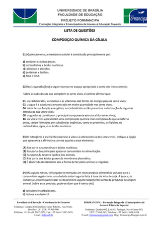 FORMANCIPA – Formação Integrada e Emancipadora de
Acesso à Educação Superior
Endereço: Quadra 602, Lote 02, Pedregal, Novo Gama-GO,
CEP: 72.860-565, Telefone: +55 0xx61 3608-1494
E-mail: formancipa@gmail.com, blog: formancipa.blogspot.com.br
Faculdade de Educação - Coordenação de Extensão
Endereço: Campus Universitário Darcy Ribeiro, Asa Norte,
Brasília - DF, CEP: 70.910-900
Telefone: +55 0xx61 3307-2072, Fax: +55 0xx61 3307-3826
E-mail: fed@unb.br
LISTA DE QUESTÕES
COMPOSIÇÃO QUÍMICA DA CÉLULA
01) Quimicamente, a membrana celular é constituída principalmente por:
a) acetonas e ácidos graxos.
b) carboidratos e ácidos nucléicos.
c) celobiose e aldeídos.
d) proteínas e lipídios.
e) RNA e DNA.
02) Na(s) questão(ões) a seguir escreva no espaço apropriado a soma dos itens corretos.
Sobre as substâncias que compõem os seres vivos, é correto afirmar que:
01. os carboidratos, os lipídios e as vitaminas são fontes de energia para os seres vivos;
02. a água é a substância encontrada em maior quantidade nos seres vivos;
04. além de sua função energética, os carboidratos estão presentes na formação de algumas
estruturas dos seres vivos;
08. as gorduras constituem o principal componente estrutural dos seres vivos;
16. os seres vivos apresentam uma composição química mais complexa do que a matéria
bruta, sendo formados por substâncias orgânicas, como as proteínas, os lipídios, os
carboidratos, água, e os ácidos nucléicos.
03) O nitrogênio é elemento essencial à vida e à sobrevivência dos seres vivos. Indique a opção
que apresenta a afirmativa correta quanto a esse elemento.
(A) Faz parte das proteínas e ácidos nucléicos.
(B) Faz parte dos principais açúcares consumidos na alimentação.
(C) Faz parte da reserva lipídica dos animais.
(D) Faz parte dos ácidos graxos da membrana plasmática.
(E) É absorvido diretamente sob a forma de N2 pelos animais e vegetais.
04) Há alguns meses, foi lançado no mercado um novo produto alimentício voltado para o
consumidor vegetariano: uma bebida sabor iogurte feita à base de leite de soja. À época, os
comerciais informavam tratar-se do primeiro iogurte totalmente isento de produtos de origem
animal. Sobre esse produto, pode-se dizer que é isento de:
a) colesterol e carboidratos.
b) lactose e colesterol.
 