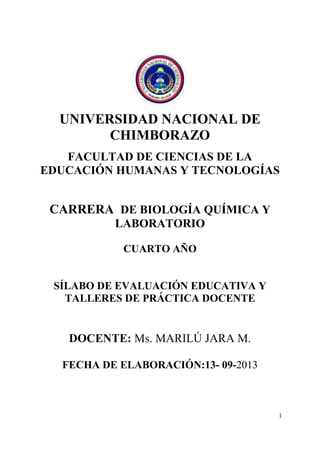 Universidad Nacional de Chimborazo
1
UNIVERSIDAD NACIONAL DE
CHIMBORAZO
FACULTAD DE CIENCIAS DE LA
EDUCACIÓN HUMANAS Y TECNOLOGÍAS
CARRERA DE BIOLOGÍA QUÍMICA Y
LABORATORIO
CUARTO AÑO
SÍLABO DE EVALUACIÓN EDUCATIVA Y
TALLERES DE PRÁCTICA DOCENTE
DOCENTE: Ms. MARILÚ JARA M.
FECHA DE ELABORACIÓN:13- 09-2013
 