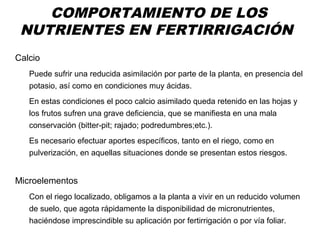 COMPORTAMIENTO DE LOS
NUTRIENTES EN FERTIRRIGACIÓN
Calcio
Puede sufrir una reducida asimilación por parte de la planta, en presencia del
potasio, así como en condiciones muy ácidas.
En estas condiciones el poco calcio asimilado queda retenido en las hojas y
los frutos sufren una grave deficiencia, que se manifiesta en una mala
conservación (bitter-pit; rajado; podredumbres;etc.).
Es necesario efectuar aportes específicos, tanto en el riego, como en
pulverización, en aquellas situaciones donde se presentan estos riesgos.
Microelementos
Con el riego localizado, obligamos a la planta a vivir en un reducido volumen
de suelo, que agota rápidamente la disponibilidad de micronutrientes,
haciéndose imprescindible su aplicación por fertirrigación o por vía foliar.
 