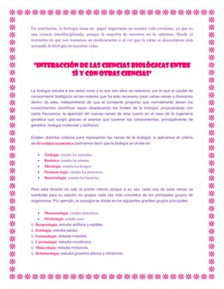En conclusión, la biología toma un papel importante en nuestra vida cotidiana, ya que es
una ciencia interdisciplinada, aunque la mayoría de nosotros no lo sabemos. Desde el
momento en que nos tomamos un medicamento o al ver que la carne se descompone está
actuando la biología en nuestras vidas.

“INTERACCIÓN DE LAS CIENCIAS BIOLÓGICAS ENTRE
SÍ Y CON OTRAS CIENCIAS”
La biología estudia a los seres vivos y lo que con ellos se relaciona, por lo que el caudal de
conocimiento biológicos es tan extenso que ha sido necesario crear varias ramas o divisiones
dentro de esta, independiente de que el constante progreso que normalmente tienen los
conocimientos científicos vayan desplazando los límites de la biología, propiciándose con
cierta frecuencia, la aparición de nuevas ramas de ésta (como en el caso de la ingeniería
genética que surgió gracias al avance que tuvieron los conocimientos, principalmente de
genética, biología molecular y biofísica).
Existen distintos criterios para representar las ramas de la biología, si aplicamos el criterio
de diversidad taxonómica podríamos decir que la biología se divide en:
Zoología: estudia los animales.
Botánica: estudia las plantas.
Micología: estudia los hongos.
Protozoo logia: estudia los protozoos.
Bacteriología: estudia las bacterias.
Pero esta división es solo el primer intento porque a su vez, cada una de esas ramas se
subdivide para su estudio en grupos cada vez más concretos de los principales grupos de
organismos. Por ejemplo, la zoología se divide en los siguientes grandes grupos principales:

ü
ü
ü
ü
ü
ü

Mastozoología: estudia mamíferos.
Ornitología: estudia aves.
Herpetología: estudia anfibios y reptiles.
Ictiología: estudia peces.
Entomología: estudia insectos.
Carcinología: estudia crustáceos.
Malacología: estudia moluscos.
Helmintología: estudia gusanos planos y cilíndricos.

 