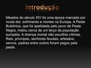 Meados do século XIV foi uma época marcada por
muita dor, sofrimento e mortes na Europa. A Peste
Bubônica, que foi apelidada pelo povo de Peste
Negra, matou cerca de um terço da população
européia. A doença mortal não escolhia vítimas.
Reis, príncipes, senhores feudais, artesãos,
servos, padres entre outros foram pegos pela
peste.
 