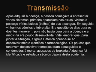 Após adquirir a doença, a pessoa começava a apresentar
vários sintomas: primeiro apareciam nas axilas, virilhas e
pescoço vários bulbos (bolhas) de pus e sangue. Em seguida,
vinham os vômitos e febre alta. Era questão de dias para os
doentes morrerem, pois não havia cura para a doença e a
medicina era pouco desenvolvida. Vale lembrar que, para
piorar a situação, a Igreja Católica opunha-se ao
desenvolvimento científico e farmacológico. Os poucos que
tentavam desenvolver remédios eram perseguidos e
condenados à morte, acusados de bruxaria. A doença foi
identificada e estudada séculos depois desta epidemia.
 