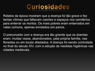 Relatos da época mostram que a doença foi tão grave e fez
tantas vítimas que faltavam caixões e espaços nos cemitérios
para enterrar os mortos. Os mais pobres eram enterrados em
valas comuns, apenas enrolados em panos.
O preconceito com a doença era tão grande que os doentes
eram, muitas vezes, abandonados, pela própria família, nas
florestas ou em locais afastados. A doença foi sendo controlada
no final do século XIV, com a adoção de medidas higiênicas nas
cidades medievais.
 