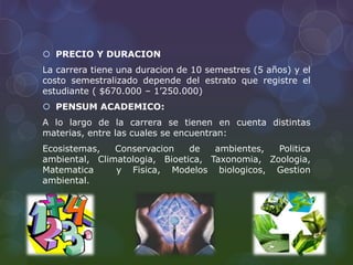  PRECIO Y DURACION
La carrera tiene una duracion de 10 semestres (5 años) y el
costo semestralizado depende del estrato que registre el
estudiante ( $670.000 – 1’250.000)
 PENSUM ACADEMICO:
A lo largo de la carrera se tienen en cuenta distintas
materias, entre las cuales se encuentran:
Ecosistemas, Conservacion de ambientes, Politica
ambiental, Climatologia, Bioetica, Taxonomia, Zoologia,
Matematica y Fisica, Modelos biologicos, Gestion
ambiental.
 