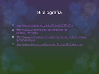 Bibliografia
 http://es.wikipedia.org/wiki/Biolog%C3%ADa
 http://www.urosario.edu.co/Programa-de-
Biologia/Principal/
 http://www.uelbosque.edu.co/programas_academicos/pr
egrado/biologia
 http://www.biocab.org/Campos_Accion_Biologia.html
 