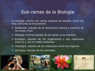 Sub-ramas de la Biología
La biología cuenta con varios campos de estudio, entre los
mas comunes se encuentran:
 Anatomía: estudio de la estructura interna y externa de
los seres vivos.
 Biología marina:estudio de los seres vivos marinos
 Ecología: estudio de los organismos y sus relaciones
entre sí y con el medio ambiente.
 Fisiología: estudio de las relaciones entre los órganos.
 Zoología: estudio de los animales.
 