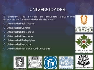 UNIVERSIDADES
El programa de biología se encuentra actualmente
disponible en 7 universidades de alto nivel:
 Universidad del Rosario
 Universidad Central
 Universidad del Bosque
 Universidad Javeriana
 Universidad Pedagógica
 Universidad Nacional
 Universidad francisco José de Caldas
 