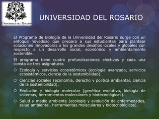 UNIVERSIDAD DEL ROSARIO
El Programa de Biología de la Universidad del Rosario surge con un
enfoque novedoso que prepara a sus estudiantes para plantear
soluciones innovadoras a los grandes desafíos locales y globales con
respecto a un desarrollo social, económico y ambientalmente
sostenible.
El programa tiene cuatro profundizaciones electivas y cada una
consta de tres asignaturas
 Ecología y servicios ecosistémicos (ecología avanzada, servicios
ecosistémicos, ciencia de la sostenibilidad).
 Ciencias sociales (economía, derecho y política ambiental, ciencia
de la sostenibilidad).
 Evolución y biología molecular (genética evolutiva, biología de
sistemas, herramientas moleculares y biotecnológicas).
 Salud y medio ambiente (ecología y evolución de enfermedades,
salud ambiental, herramientas moleculares y biotecnológicas).
 