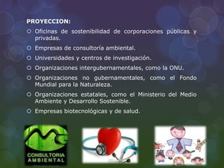 PROYECCION:
 Oficinas de sostenibilidad de corporaciones públicas y
privadas.
 Empresas de consultoría ambiental.
 Universidades y centros de investigación.
 Organizaciones intergubernamentales, como la ONU.
 Organizaciones no gubernamentales, como el Fondo
Mundial para la Naturaleza.
 Organizaciones estatales, como el Ministerio del Medio
Ambiente y Desarrollo Sostenible.
 Empresas biotecnológicas y de salud.
 
