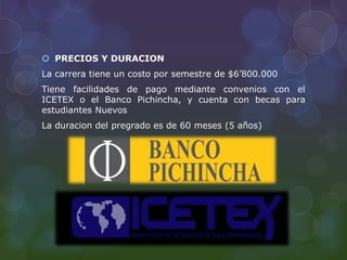  PRECIOS Y DURACION
La carrera tiene un costo por semestre de $6’800.000
Tiene facilidades de pago mediante convenios con el
ICETEX o el Banco Pichincha, y cuenta con becas para
estudiantes Nuevos
La duracion del pregrado es de 60 meses (5 años)
 