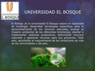 UNIVERSIDAD EL BOSQUE
El Biólogo de la Universidad El Bosque estará en capacidad
de investigar, desarrollar tecnologías específicas para el
aprovechamiento de los recursos naturales, evaluar el
impacto ambiental de los diferentes fenómenos, diseñar e
implementar sistemas productivos, administrar recursos
naturales y gestionar recursos para sus proyectos. Todo
esto, apuntando al mejoramiento de las condiciones de vida
de las comunidades y del país.
 
