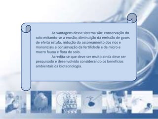 As vantagens desse sistema são: conservação do
solo evitando-se a erosão, diminuição da emissão de gases
de efeito estufa, redução do assoreamento dos rios e
mananciais e conservação da fertilidade e da micro e
macro fauna e flora do solo.
Acredita-se que deve ser muito ainda deve ser
pesquisado e desenvolvido considerando os benefícios
ambientais da biotecnologia.
 
