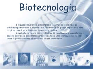 Biotecnologia
É inquestionável que a biotecnologia, incluindo as tecnologias da
biotecnologia moderna, é hoje uma das ferramentas de grande importância para
propiciar benefícios a diferentes setores da sociedade.
A evolução da ciência biotecnológica está caminhando a passos largos e
pode-se dizer que a biotecnologia moderna ainda é uma criança, considerando
todas as potencialidades e o que ainda vai ser descoberto.
 