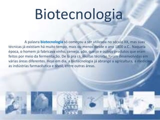 Biotecnologia
A palavra biotecnologia só começou a ser utilizada no século XX, mas suas
técnicas já existiam há muito tempo, mais ou menos desde o ano 1800 a.C.. Naquela
época, o homem já fabricava vinho, cerveja, pão, queijo e outros produtos que eram
feitos por meio da fermentação. De lá pra cá, muitas técnicas foram desenvolvidas em
várias áreas diferentes. Hoje em dia, a biotecnologia já abrange a agricultura, a medicina,
as indústrias farmacêutica e têxtil, entre outras áreas.
 