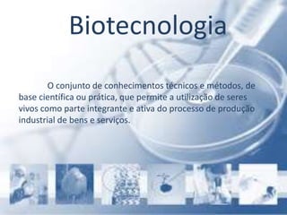 Biotecnologia
O conjunto de conhecimentos técnicos e métodos, de
base científica ou prática, que permite a utilização de seres
vivos como parte integrante e ativa do processo de produção
industrial de bens e serviços.
 