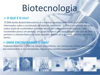 Biotecnologia
O QUE É O DNA?
O DNA (ácido desoxirribonucleico) é o material genético onde estão guardadas as
informações sobre a constituição de todos os seres vivos. O DNA é constituído por uma
cadeia dupla de nucleotídeos (unidade básica das cadeias polinucleotídicas). Cada
nucleotídeo possui um pentose, um grupo fosfato e uma base azotada. No caso do DNA a
pentose é a desoxirribose e as bases azotadas podem ser a guanina, citosina, adenina e
timina.
ONDE ENCONTRAMOS O DNA?
Podemos encontrar o DNA nas células procarióticas, nos núcleos das células eucarióticas,
nas mitocôndrias e nos cloroplastos. Alguns vírus também possuem DNA.
 
