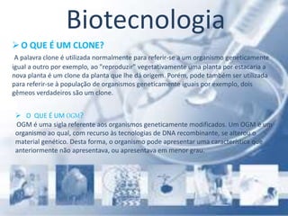 Biotecnologia
O QUE É UM CLONE?
A palavra clone é utilizada normalmente para referir-se a um organismo geneticamente
igual a outro por exemplo, ao "reproduzir" vegetativamente uma planta por estacaria a
nova planta é um clone da planta que lhe dá origem. Porém, pode também ser utilizada
para referir-se à população de organismos geneticamente iguais por exemplo, dois
gêmeos verdadeiros são um clone.
 O QUE É UM OGM?
OGM é uma sigla referente aos organismos geneticamente modificados. Um OGM é um
organismo ao qual, com recurso às tecnologias de DNA recombinante, se alterou o
material genético. Desta forma, o organismo pode apresentar uma característica que
anteriormente não apresentava, ou apresentava em menor grau.
 