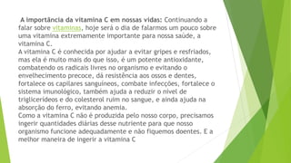 A importância da vitamina C em nossas vidas: Continuando a 
falar sobre vitaminas, hoje será o dia de falarmos um pouco sobre 
uma vitamina extremamente importante para nossa saúde, a 
vitamina C. 
A vitamina C é conhecida por ajudar a evitar gripes e resfriados, 
mas ela é muito mais do que isso, é um potente antioxidante, 
combatendo os radicais livres no organismo e evitando o 
envelhecimento precoce, dá resistência aos ossos e dentes, 
fortalece os capilares sanguíneos, combate infecções, fortalece o 
sistema imunológico, também ajuda a reduzir o nível de 
triglicerídeos e do colesterol ruim no sangue, e ainda ajuda na 
absorção do ferro, evitando anemia. 
Como a vitamina C não é produzida pelo nosso corpo, precisamos 
ingerir quantidades diárias desse nutriente para que nosso 
organismo funcione adequadamente e não fiquemos doentes. E a 
melhor maneira de ingerir a vitamina C 
 