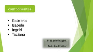 componentes 
 Gabriela 
 Isabela 
 Ingrid 
 Taciana 
1º de enfermagem 
Prof. Ana Cristina 
