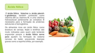 Ácido fólico 
O ácido fólico, folacina ou ácido pteroil- 
L-glutâmico, também conhecido como 
vitamina B9 ou vitamina M, é uma vitamina 
hidrossolúvel pertencente ao complexo B 
necessária para a formação de proteínas 
estruturais e hemoglobina. 
Os alimentos ricos em ácido fólico, como 
levedura de cerveja, feijão e lentilhas são 
muito indicados para quem está tentando 
engravidar porque o ácido fólico serve 
para ajudam na formação do sistema 
nervoso do bebê, prevenindo doenças 
graves como a espinha bífida, por exemplo. 
 