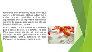 No entanto, além do consumo destes alimentos, é 
comum o Ginecologista Obstetra indicar que a 
mulher tome os comprimidos de ácido fólico 
alguns meses antes de engravidar e nas primeiras 
semanas de gestação para garantir que não haja 
falta de ácido fólico na gestante. 
O ácido fólico, que é a vitamina B9, é essencial 
para a saúde de todos, e a carência do ácido 
fólico pode causar diarreia, má absorção de 
nutrientes ao nível gastrointestinal e anemia 
megaloblástica. Tanto a deficiência em ácido 
fólico como em ferro podem levar a anemia. 
 