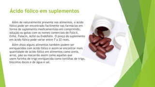 Ácido fólico em suplementos 
Além de naturalmente presente nos alimentos, o ácido 
fólico pode ser encontrado facilmente nas farmácias em 
forma de suplemento medicamentoso em comprimido, 
solução ou gotas com os nomes comerciais de Folicil, 
Enfol, Folacin, Acfol ou Endofolin. O preço do suplemento 
em ácido fólico pode variar entre 7 a 22 reais. 
Além disso alguns alimentos também podem ser 
enriquecidos com ácido fólico e assim se encontrar mais 
quantidade de ácido fólico em alimentos como aveia, 
arroz, pão ou macarrão assim como aqueles que 
usem farinha de trigo enriquecida como tortilhas de trigo, 
biscoitos doces e de água e sal. 
 
