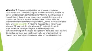 Vitamina D é o nome geral dado a um grupo de compostos 
lipossolúveis que são essenciais para manter o equilíbrio mineral no 
corpo, sendo também conhecida como Vitamina D antirraquítica e 
colecalciferol. Sua estrutura possui como unidade fundamental o 
isopreno e é formada a partir da abertura de um dos anéis do 
ciclopentanoperhidrofenantreno (colesterol), sendo assim classificada 
como um seco-esteróide. A vitamina D apresenta-se na forma de 
vitamina D2 (ergocalciferol) e vitamina D3 (colecalciferol). O 
ergocalciferol é de origem vegetal e pode ser preparado 
comercialmente pela irradiação do ergosterol do levedo ou de esteróis 
de plantas, ao passo que o colecalciferol é de origem animal e é 
formado pela irradiação ultravioleta sobre o 7-desidrocolesterol. 
 