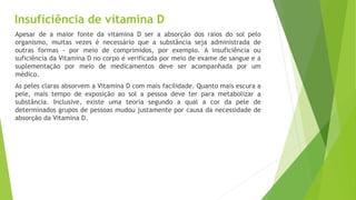 Insuficiência de vitamina D 
Apesar de a maior fonte da vitamina D ser a absorção dos raios do sol pelo 
organismo, muitas vezes é necessário que a substância seja administrada de 
outras formas - por meio de comprimidos, por exemplo. A insuficiência ou 
suficiência da Vitamina D no corpo é verificada por meio de exame de sangue e a 
suplementação por meio de medicamentos deve ser acompanhada por um 
médico. 
As peles claras absorvem a Vitamina D com mais facilidade. Quanto mais escura a 
pele, mais tempo de exposição ao sol a pessoa deve ter para metabolizar a 
substância. Inclusive, existe uma teoria segundo a qual a cor da pele de 
determinados grupos de pessoas mudou justamente por causa da necessidade de 
absorção da Vitamina D. 
 