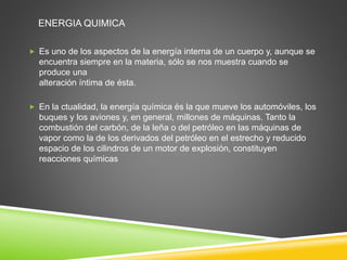 ENERGIA QUIMICA 
 Es uno de los aspectos de la energía interna de un cuerpo y, aunque se 
encuentra siempre en la materia, sólo se nos muestra cuando se 
produce una 
alteración íntima de ésta. 
 En la ctualidad, la energía química és la que mueve los automóviles, los 
buques y los aviones y, en general, millones de máquinas. Tanto la 
combustión del carbón, de la leña o del petróleo en las máquinas de 
vapor como la de los derivados del petróleo en el estrecho y reducido 
espacio de los cilindros de un motor de explosión, constituyen 
reacciones químicas 
 