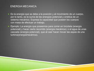 ENERGIA MECANICA 
 Es la energía que se debe a la posición y al movimiento de un cuerpo, 
por lo tanto, es la suma de las energías potencial y cinética de un 
sistema mecánico. Expresa la capacidad que poseen los cuerpos 
con masa de efectuar un trabajo. 
 Ejemplo: La energía que poseemos para correr en bicicleta (energía 
potencial) y hacer cierto recorrido (energía mecánica); o el agua de unas 
cascada (energía potencial), que al caer hacer mover las aspas de una 
turbina(energíamecánica). 
 