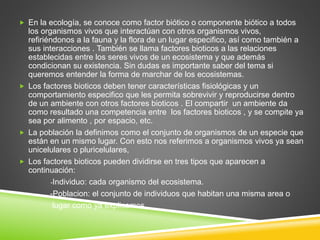 En la ecología, se conoce como factor biótico o componente biótico a todos 
los organismos vivos que interactúan con otros organismos vivos, 
refiriéndonos a la fauna y la flora de un lugar especifico, así como también a 
sus interacciones . También se llama factores bioticos a las relaciones 
establecidas entre los seres vivos de un ecosistema y que además 
condicionan su existencia. Sin dudas es importante saber del tema si 
queremos entender la forma de marchar de los ecosistemas. 
 Los factores bioticos deben tener características fisiológicas y un 
comportamiento especifico que les permita sobrevivir y reproducirse dentro 
de un ambiente con otros factores bioticos . El compartir un ambiente da 
como resultado una competencia entre los factores bioticos , y se compite ya 
sea por alimento , por espacio, etc. 
 La población la definimos como el conjunto de organismos de un especie que 
están en un mismo lugar. Con esto nos referimos a organismos vivos ya sean 
unicelulares o pluricelulares, 
 Los factores bioticos pueden dividirse en tres tipos que aparecen a 
continuación: 
-Individuo: cada organismo del ecosistema. 
-Poblacion: el conjunto de individuos que habitan una misma area o 
lugar como ya explicamos 
 