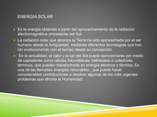 ENERGIA SOLAR 
 Es la energía obtenida a partir del aprovechamiento de la radiación 
electromagnética procedente del Sol. 
 La radiación solar que alcanza la Tierra ha sido aprovechada por el ser 
humano desde la Antigüedad, mediante diferentes tecnologías que han 
ido evolucionando con el tiempo desde su concepción. 
 En la actualidad, el calor y la luz del Sol puede aprovecharse por medio 
de captadores como células fotovoltaicas, helióstatos o colectores 
térmicos, que pueden transformarla en energía eléctrica o térmica. Es 
una de las llamadas energías renovables , que puede hacer 
considerables contribuciones a resolver algunos de los más urgentes 
problemas que afronta la Humanidad. 
 