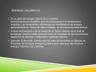 ENERGIA CALORIFICA 
 Es la parte de energía interna de un sistema 
termodinámico en equilibrio que es proporcional a su temperatura 
absoluta y se incrementa o disminuye por transferencia de energía, 
generalmente en forma de calor o trabajo, en procesos termodinámicos. 
 A nivel microscópico y en el marco de la Teoría cinética, es el total de 
la energía cinética media presente como el resultado de los movimientos 
aleatorios de átomos y moléculas o agitación térmica. 
 Ejemplo: El Bombillo cuando esta frio esta se encuentra en Reposo al 
Encender Se Porduce energia Luminica pero esta a su vez Produce 
energia Calorifica (se Calienta). 
 
